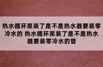 热水循环泵装了是不是热水器要装零冷水的 热水循环泵装了是不是热水器要装零冷水的管